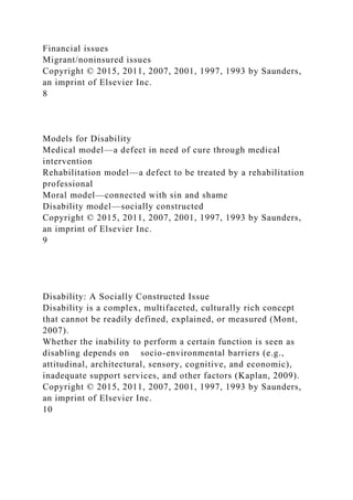 Financial issues
Migrant/noninsured issues
Copyright © 2015, 2011, 2007, 2001, 1997, 1993 by Saunders,
an imprint of Elsevier Inc.
8
Models for Disability
Medical model—a defect in need of cure through medical
intervention
Rehabilitation model—a defect to be treated by a rehabilitation
professional
Moral model—connected with sin and shame
Disability model—socially constructed
Copyright © 2015, 2011, 2007, 2001, 1997, 1993 by Saunders,
an imprint of Elsevier Inc.
9
Disability: A Socially Constructed Issue
Disability is a complex, multifaceted, culturally rich concept
that cannot be readily defined, explained, or measured (Mont,
2007).
Whether the inability to perform a certain function is seen as
disabling depends on socio-environmental barriers (e.g.,
attitudinal, architectural, sensory, cognitive, and economic),
inadequate support services, and other factors (Kaplan, 2009).
Copyright © 2015, 2011, 2007, 2001, 1997, 1993 by Saunders,
an imprint of Elsevier Inc.
10
 