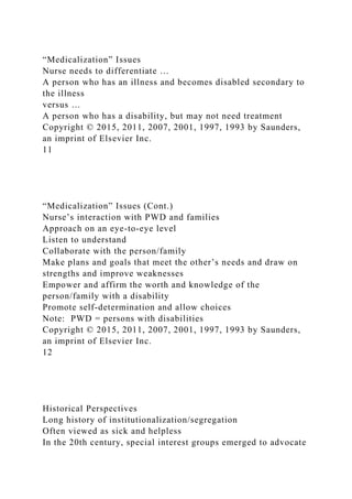 “Medicalization” Issues
Nurse needs to differentiate …
A person who has an illness and becomes disabled secondary to
the illness
versus …
A person who has a disability, but may not need treatment
Copyright © 2015, 2011, 2007, 2001, 1997, 1993 by Saunders,
an imprint of Elsevier Inc.
11
“Medicalization” Issues (Cont.)
Nurse’s interaction with PWD and families
Approach on an eye-to-eye level
Listen to understand
Collaborate with the person/family
Make plans and goals that meet the other’s needs and draw on
strengths and improve weaknesses
Empower and affirm the worth and knowledge of the
person/family with a disability
Promote self-determination and allow choices
Note: PWD = persons with disabilities
Copyright © 2015, 2011, 2007, 2001, 1997, 1993 by Saunders,
an imprint of Elsevier Inc.
12
Historical Perspectives
Long history of institutionalization/segregation
Often viewed as sick and helpless
In the 20th century, special interest groups emerged to advocate
 