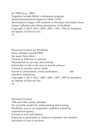 for PWD (e.g., ARC)
Tragedies include Hitler’s euthanasia program
Deinstitutionalization began in 1960s-1970s
Stereotypical images still common in literature and media; these
images influence prevailing perceptions of disability
Copyright © 2015, 2011, 2007, 2001, 1997, 1993 by Saunders,
an imprint of Elsevier Inc.
13
Historical Context for Disability
Early attitudes toward PWD
Set apart from others
Viewed as different or unusual
Documented in carvings and writings
Infanticide or left to die (not in Jewish culture)
Viewed as unclean and/or sinful
Served as entertainers, circus performers, and
sideshow exhibitions
Copyright © 2015, 2011, 2007, 2001, 1997, 1993 by Saunders,
an imprint of Elsevier Inc.
14
Historical Context
18th and 19th century attitudes
No scientific model for understanding and treating
Disability seen as an irreparable condition caused by
supernatural agency
Viewed as sick and helpless
Expected to participate in whatever treatment was deemed
necessary to cure or perform
 