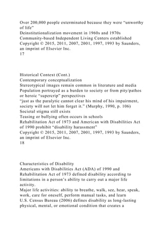 Over 200,000 people exterminated because they were “unworthy
of life”
Deinstitutionalization movement in 1960s and 1970s
Community-based Independent Living Centers established
Copyright © 2015, 2011, 2007, 2001, 1997, 1993 by Saunders,
an imprint of Elsevier Inc.
17
Historical Context (Cont.)
Contemporary conceptualization
Stereotypical images remain common in literature and media
Population portrayed as a burden to society or from pity/pathos
or heroic “supercrip” perspectives
“just as the paralytic cannot clear his mind of his impairment,
society will not let him forget it.” (Murphy, 1990, p. 106)
Societal stigma still exists
Teasing or bullying often occurs in schools
Rehabilitation Act of 1973 and American with Disabilities Act
of 1990 prohibit “disability harassment”
Copyright © 2015, 2011, 2007, 2001, 1997, 1993 by Saunders,
an imprint of Elsevier Inc.
18
Characteristics of Disability
Americans with Disabilities Act (ADA) of 1990 and
Rehabilitation Act of 1973 defined disability according to
limitations in a person’s ability to carry out a major life
activity.
Major life activities: ability to breathe, walk, see, hear, speak,
work, care for oneself, perform manual tasks, and learn
U.S. Census Bureau (2006) defines disability as long-lasting
physical, mental, or emotional condition that creates a
 
