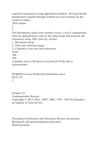 required components using appropriate headers. Writing should
demonstrate original thought without an over-reliance on the
works of others.
APA format
2
2
All information taken from another source, even if summarized,
must be appropriately cited in the manuscript and listed in the
references using APA (6th ed.) format:
1. Document setup
2. Title and reference pages
3. Citations in the text and references.
Total:
100
100
A quality essay will meet or exceed all of the above
requirements.
NUR4636 Course Reflection Guidelines.docx
08/21/19
1
Chapter 25
Communicable Disease
Copyright © 2015, 2011, 2007, 2001, 1997, 1993 by Saunders,
an imprint of Elsevier Inc.
Principles of Infection and Infectious Disease Occurrence
Biological and epidemiological principles
Multicausation
 