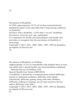 21
Prevalence of Disability
In 2010, approximately 18.7% of civilian noninstitutional
population aged 5 years and older had a long-lasting condition
or disability.
Of those with a disability, 12.6% had a “severe” disability.
Prevalence varies by race, age, and gender.
It is important for health care policymakers and health care
providers to recognize that the prevalence of disability is
increasing.
Copyright © 2015, 2011, 2007, 2001, 1997, 1993 by Saunders,
an imprint of Elsevier Inc.
22
Prevalence of Disability in Children
Approximately 15.2% of households with children have at least
one child with a special health care need (disabling condition).
– National Survey of Children with
Special Health Care Needs (2009/2010)
A disability is defined by a communication-related difficulty,
mental or emotional condition, difficulty with regular
schoolwork, difficulty getting along with other children,
difficulty walking or running, use of some assistive device,
and/or difficulty with ADLs
Copyright © 2015, 2011, 2007, 2001, 1997, 1993 by Saunders,
an imprint of Elsevier Inc.
23
 