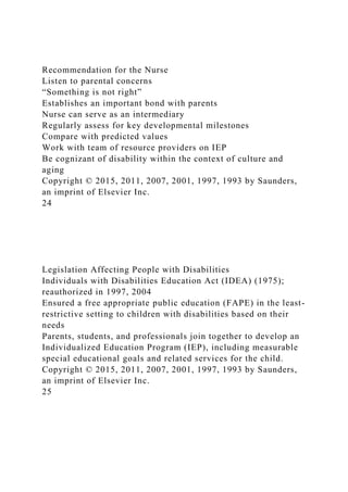 Recommendation for the Nurse
Listen to parental concerns
“Something is not right”
Establishes an important bond with parents
Nurse can serve as an intermediary
Regularly assess for key developmental milestones
Compare with predicted values
Work with team of resource providers on IEP
Be cognizant of disability within the context of culture and
aging
Copyright © 2015, 2011, 2007, 2001, 1997, 1993 by Saunders,
an imprint of Elsevier Inc.
24
Legislation Affecting People with Disabilities
Individuals with Disabilities Education Act (IDEA) (1975);
reauthorized in 1997, 2004
Ensured a free appropriate public education (FAPE) in the least-
restrictive setting to children with disabilities based on their
needs
Parents, students, and professionals join together to develop an
Individualized Education Program (IEP), including measurable
special educational goals and related services for the child.
Copyright © 2015, 2011, 2007, 2001, 1997, 1993 by Saunders,
an imprint of Elsevier Inc.
25
 