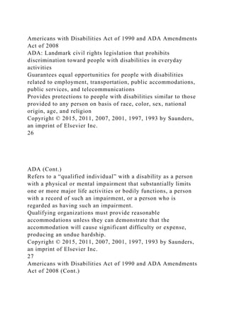 Americans with Disabilities Act of 1990 and ADA Amendments
Act of 2008
ADA: Landmark civil rights legislation that prohibits
discrimination toward people with disabilities in everyday
activities
Guarantees equal opportunities for people with disabilities
related to employment, transportation, public accommodations,
public services, and telecommunications
Provides protections to people with disabilities similar to those
provided to any person on basis of race, color, sex, national
origin, age, and religion
Copyright © 2015, 2011, 2007, 2001, 1997, 1993 by Saunders,
an imprint of Elsevier Inc.
26
ADA (Cont.)
Refers to a “qualified individual” with a disability as a person
with a physical or mental impairment that substantially limits
one or more major life activities or bodily functions, a person
with a record of such an impairment, or a person who is
regarded as having such an impairment.
Qualifying organizations must provide reasonable
accommodations unless they can demonstrate that the
accommodation will cause significant difficulty or expense,
producing an undue hardship.
Copyright © 2015, 2011, 2007, 2001, 1997, 1993 by Saunders,
an imprint of Elsevier Inc.
27
Americans with Disabilities Act of 1990 and ADA Amendments
Act of 2008 (Cont.)
 