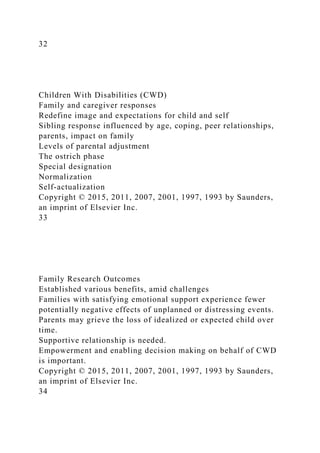 32
Children With Disabilities (CWD)
Family and caregiver responses
Redefine image and expectations for child and self
Sibling response influenced by age, coping, peer relationships,
parents, impact on family
Levels of parental adjustment
The ostrich phase
Special designation
Normalization
Self-actualization
Copyright © 2015, 2011, 2007, 2001, 1997, 1993 by Saunders,
an imprint of Elsevier Inc.
33
Family Research Outcomes
Established various benefits, amid challenges
Families with satisfying emotional support experience fewer
potentially negative effects of unplanned or distressing events.
Parents may grieve the loss of idealized or expected child over
time.
Supportive relationship is needed.
Empowerment and enabling decision making on behalf of CWD
is important.
Copyright © 2015, 2011, 2007, 2001, 1997, 1993 by Saunders,
an imprint of Elsevier Inc.
34
 