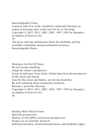 Knowledgeable Client
A person who lives with a disability commonly becomes an
expert at knowing what works best for his or her body.
Copyright © 2015, 2011, 2007, 2001, 1997, 1993 by Saunders,
an imprint of Elsevier Inc.
35
The nurse who has information about the disability and the
available community and governmental resources.
Knowledgeable Nurse
Strategies for the CH Nurse
Do not assume anything.
Adopt the client’s perspective.
Listen to and learn from client. Gather data from the perspective
of the client and family.
Care for the client and family, not for the disability.
Be well informed about community resources.
Become a powerful advocate.
Copyright © 2015, 2011, 2007, 2001, 1997, 1993 by Saunders,
an imprint of Elsevier Inc.
36
Dealing With Ethical Issues
Spiritual perspectives
Quality of life (QOL) and justice perspectives
Proper use of scientific advances
Self-determination, deinstitutionalization, and disability rights
 