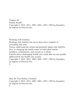 Chapter 20
Family Health
Copyright © 2015, 2011, 2007, 2001, 1997, 1993 by Saunders,
an imprint of Elsevier Inc.
Working with Families
Working with families has never been more complex or
rewarding than now.
Nurses understand the actual and potential impact that families
have in changing the health status of individual family
members, communities, and society as a whole.
Families have challenging health care needs that are not usually
addressed by the health care system.
Copyright © 2015, 2011, 2007, 2001, 1997, 1993 by Saunders,
an imprint of Elsevier Inc.
2
.
How Do You Define a Family?
Copyright © 2015, 2011, 2007, 2001, 1997, 1993 by Saunders,
an imprint of Elsevier Inc.
3
 