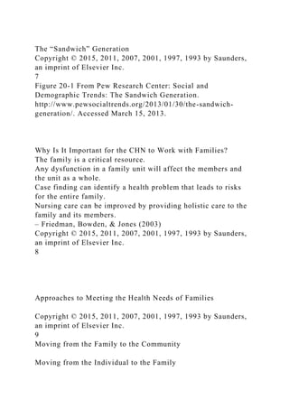 The “Sandwich” Generation
Copyright © 2015, 2011, 2007, 2001, 1997, 1993 by Saunders,
an imprint of Elsevier Inc.
7
Figure 20-1 From Pew Research Center: Social and
Demographic Trends: The Sandwich Generation.
http://www.pewsocialtrends.org/2013/01/30/the-sandwich-
generation/. Accessed March 15, 2013.
Why Is It Important for the CHN to Work with Families?
The family is a critical resource.
Any dysfunction in a family unit will affect the members and
the unit as a whole.
Case finding can identify a health problem that leads to risks
for the entire family.
Nursing care can be improved by providing holistic care to the
family and its members.
– Friedman, Bowden, & Jones (2003)
Copyright © 2015, 2011, 2007, 2001, 1997, 1993 by Saunders,
an imprint of Elsevier Inc.
8
Approaches to Meeting the Health Needs of Families
Copyright © 2015, 2011, 2007, 2001, 1997, 1993 by Saunders,
an imprint of Elsevier Inc.
9
Moving from the Family to the Community
Moving from the Individual to the Family
 