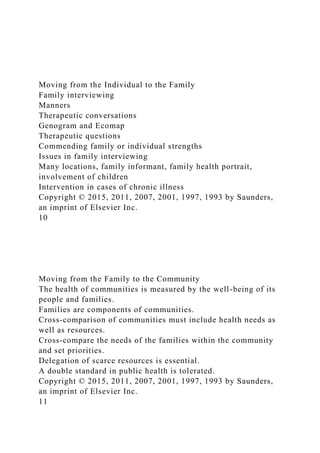 Moving from the Individual to the Family
Family interviewing
Manners
Therapeutic conversations
Genogram and Ecomap
Therapeutic questions
Commending family or individual strengths
Issues in family interviewing
Many locations, family informant, family health portrait,
involvement of children
Intervention in cases of chronic illness
Copyright © 2015, 2011, 2007, 2001, 1997, 1993 by Saunders,
an imprint of Elsevier Inc.
10
Moving from the Family to the Community
The health of communities is measured by the well-being of its
people and families.
Families are components of communities.
Cross-comparison of communities must include health needs as
well as resources.
Cross-compare the needs of the families within the community
and set priorities.
Delegation of scarce resources is essential.
A double standard in public health is tolerated.
Copyright © 2015, 2011, 2007, 2001, 1997, 1993 by Saunders,
an imprint of Elsevier Inc.
11
 