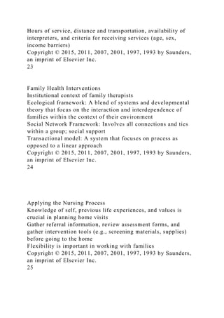 Hours of service, distance and transportation, availability of
interpreters, and criteria for receiving services (age, sex,
income barriers)
Copyright © 2015, 2011, 2007, 2001, 1997, 1993 by Saunders,
an imprint of Elsevier Inc.
23
Family Health Interventions
Institutional context of family therapists
Ecological framework: A blend of systems and developmental
theory that focus on the interaction and interdependence of
families within the context of their environment
Social Network Framework: Involves all connections and ties
within a group; social support
Transactional model: A system that focuses on process as
opposed to a linear approach
Copyright © 2015, 2011, 2007, 2001, 1997, 1993 by Saunders,
an imprint of Elsevier Inc.
24
Applying the Nursing Process
Knowledge of self, previous life experiences, and values is
crucial in planning home visits
Gather referral information, review assessment forms, and
gather intervention tools (e.g., screening materials, supplies)
before going to the home
Flexibility is important in working with families
Copyright © 2015, 2011, 2007, 2001, 1997, 1993 by Saunders,
an imprint of Elsevier Inc.
25
 