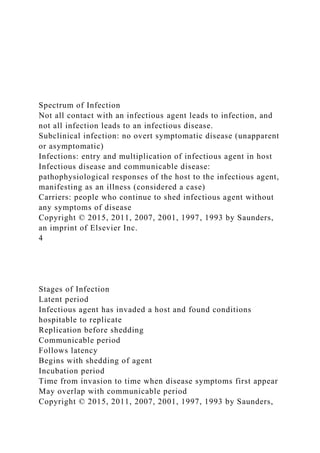 Spectrum of Infection
Not all contact with an infectious agent leads to infection, and
not all infection leads to an infectious disease.
Subclinical infection: no overt symptomatic disease (unapparent
or asymptomatic)
Infections: entry and multiplication of infectious agent in host
Infectious disease and communicable disease:
pathophysiological responses of the host to the infectious agent,
manifesting as an illness (considered a case)
Carriers: people who continue to shed infectious agent without
any symptoms of disease
Copyright © 2015, 2011, 2007, 2001, 1997, 1993 by Saunders,
an imprint of Elsevier Inc.
4
Stages of Infection
Latent period
Infectious agent has invaded a host and found conditions
hospitable to replicate
Replication before shedding
Communicable period
Follows latency
Begins with shedding of agent
Incubation period
Time from invasion to time when disease symptoms first appear
May overlap with communicable period
Copyright © 2015, 2011, 2007, 2001, 1997, 1993 by Saunders,
 