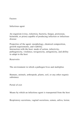 Factors
Infectious agent
An organism (virus, rickettsia, bacteria, fungus, protozoan,
helminth, or prion) capable of producing infection or infectious
disease
Properties of the agent: morphology, chemical composition,
growth requirements, and viability.
Interaction with the host: mode of action, infectivity,
pathogenicity, virulence, toxigenicity, antigenicity, and ability
to adapt to the host
Reservoirs
The environment in which a pathogen lives and multiplies
Humans, animals, arthropods, plants, soil, or any other organic
substance
Portal of exit
Means by which an infectious agent is transported from the host
Respiratory secretions, vaginal secretions, semen, saliva, lesion
 