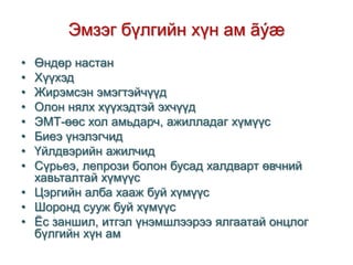 Эмзэг бүлгийн хүн ам ãýæ
•
•
•
•
•
•
•
•

Өндөр настан
Хүүхэд
Жирэмсэн эмэгтэйчүүд
Олон нялх хүүхэдтэй эхчүүд
ЭМТ-өөс хол амьдарч, ажилладаг хүмүүс
Биеэ үнэлэгчид
Үйлдвэрийн ажилчид
Сүрьеэ, лепрози болон бусад халдварт өвчний
хавьталтай хүмүүс
• Цэргийн алба хааж буй хүмүүс
• Шоронд сууж буй хүмүүс
• Ёс заншил, итгэл үнэмшлээрээ ялгаатай онцлог
бүлгийн хүн ам

 