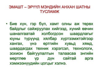 ЭМАШТ – ЭРҮҮЛ МЭНДИЙН АНХАН ШАТНЫ
ТУСЛАМЖ

• Бие хүн, гэр бүл, хамт олны аж төрөх
байдлыг сайжруулах хийгээд, хүний өвчин
шаналгаатай
холбогдсон
шаардлагыг
юуны түрүүнд хялбар хүртээмжтэйгээр
хангах,
үнэ
өртгийн
хувьд
хямд,
шаардагдах техник хэрэгсэл, технологи,
зохион байгуулалтын талаасаа энгийн
мөртлөө
үр
дүн
сайтай
арга
хэмжээнүүдийн цогцыг хэлнэ.

 