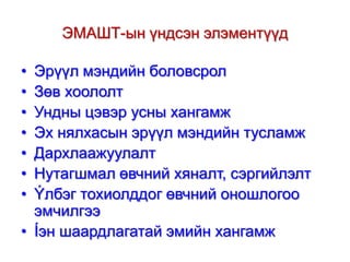 ЭМАШТ-ын үндсэн элэментүүд
•
•
•
•
•
•
•

Эрүүл мэндийн боловсрол
Зөв хоололт
Ундны цэвэр усны хангамж
Эх нялхасын эрүүл мэндийн тусламж
Дархлаажуулалт
Нутагшмал өвчний хяналт, сэргийлэлт
Ýлбэг тохиолддог өвчний оношлогоо
эмчилгээ
• Íэн шаардлагатай эмийн хангамж

 
