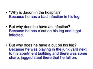 • "Why is Jason in the hospital?
Because he has a bad infection in his leg.
• But why does he have an infection?
Because he has a cut on his leg and it got
infected.
• But why does he have a cut on his leg?
Because he was playing in the junk yard next
to his apartment building and there was some
sharp, jagged steel there that he fell on.

 