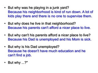 • But why was he playing in a junk yard?
Because his neighborhood is kind of run down. A lot of
kids play there and there is no one to supervise them.
• But why does he live in that neighborhood?
Because his parents can't afford a nicer place to live.
• But why can't his parents afford a nicer place to live?
Because his Dad is unemployed and his Mom is sick.
• But why is his Dad unemployed?
Because he doesn't have much education and he
can't find a job.
• But why ...?"

 