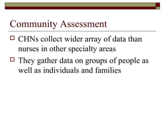 Community Assessment
 CHNs collect wider array of data than
nurses in other specialty areas
 They gather data on groups of people as
well as individuals and families
 