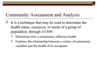 Community Assessment and Analysis
 It is a technique that may be used to determine the
health status, resources, or needs of a group of
population, through it CHN :
 Determines how a community influence health
 Explores the relationship between a variety of community
variables and the health of its occupants
 