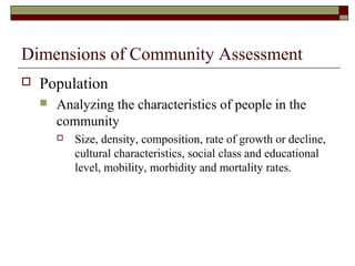 Dimensions of Community Assessment
 Population
 Analyzing the characteristics of people in the
community
 Size, density, composition, rate of growth or decline,
cultural characteristics, social class and educational
level, mobility, morbidity and mortality rates.
 
