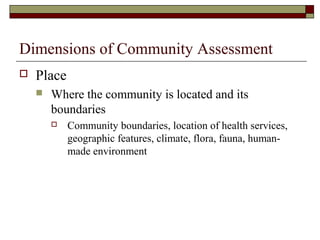 Dimensions of Community Assessment
 Place
 Where the community is located and its
boundaries
 Community boundaries, location of health services,
geographic features, climate, flora, fauna, human-
made environment
 