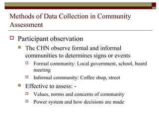 Methods of Data Collection in Community
Assessment
 Participant observation
 The CHN observe formal and informal
communities to determines signs or events
 Formal community: Local government, school, board
meeting
 Informal community: Coffee shop, street
 Effective to assess: -
 Values, norms and concerns of community
 Power system and how decisions are made
 