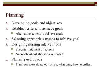 Planning
2. Developing goals and objectives
3. Establish criteria to achieve goals
 Alternative actions to achieve goals
2. Selecting appropriate means to achieve goal
3. Designing nursing interventions
 Specific statement of actions
 Nurse client collaboration is needed
2. Planning evaluation
 Plan how to evaluate outcomes, what data, how to collect
 