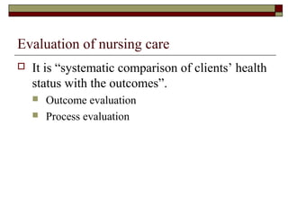 Evaluation of nursing care
 It is “systematic comparison of clients’ health
status with the outcomes”.
 Outcome evaluation
 Process evaluation
 