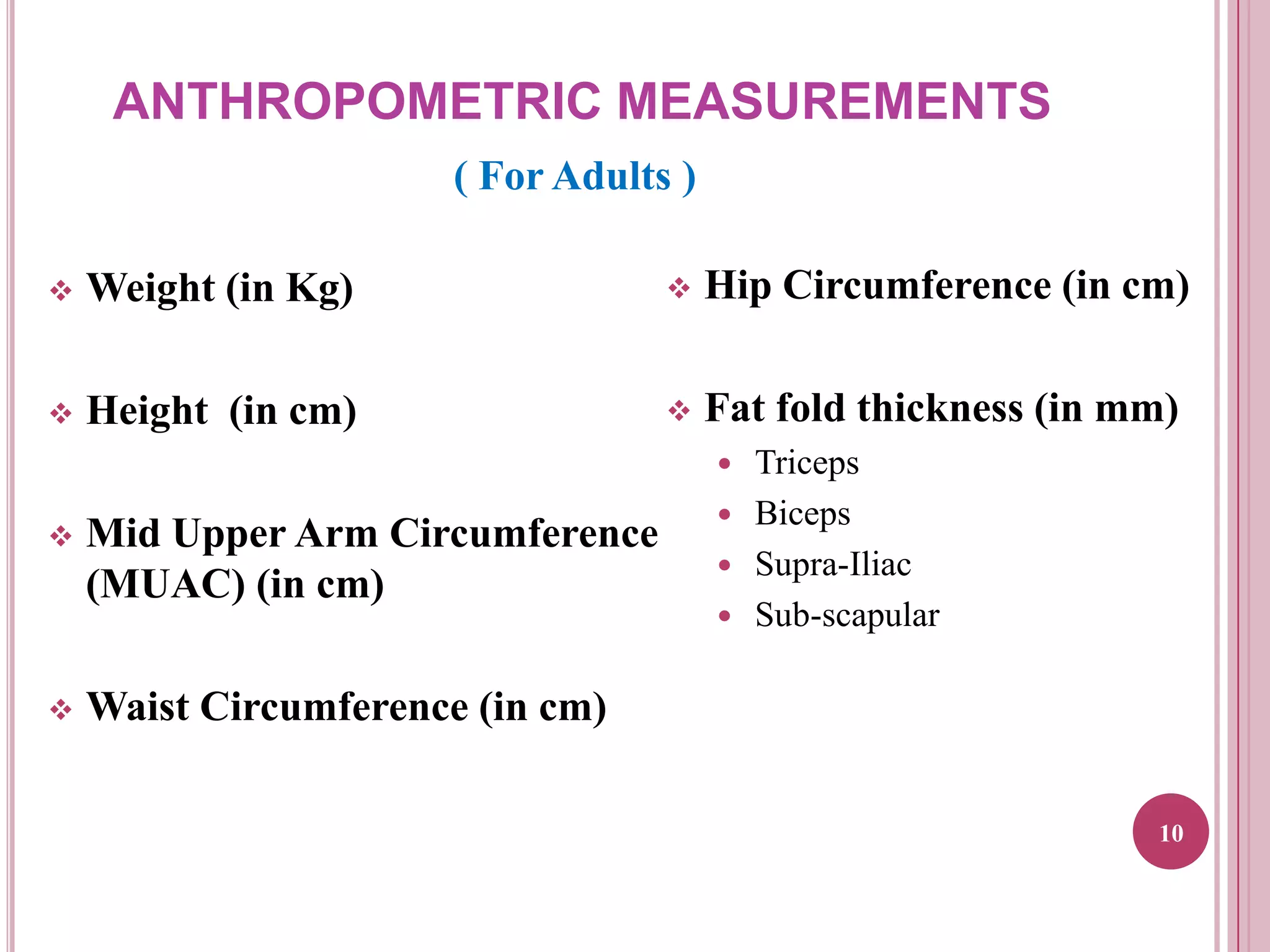 ANTHROPOMETRIC MEASUREMENTS
( For Adults )


Weight (in Kg)



Hip Circumference (in cm)



Height (in cm)



Fat fold thickness (in mm)






Mid Upper Arm Circumference
(MUAC) (in cm)





Triceps
Biceps
Supra-Iliac
Sub-scapular

Waist Circumference (in cm)
10

 