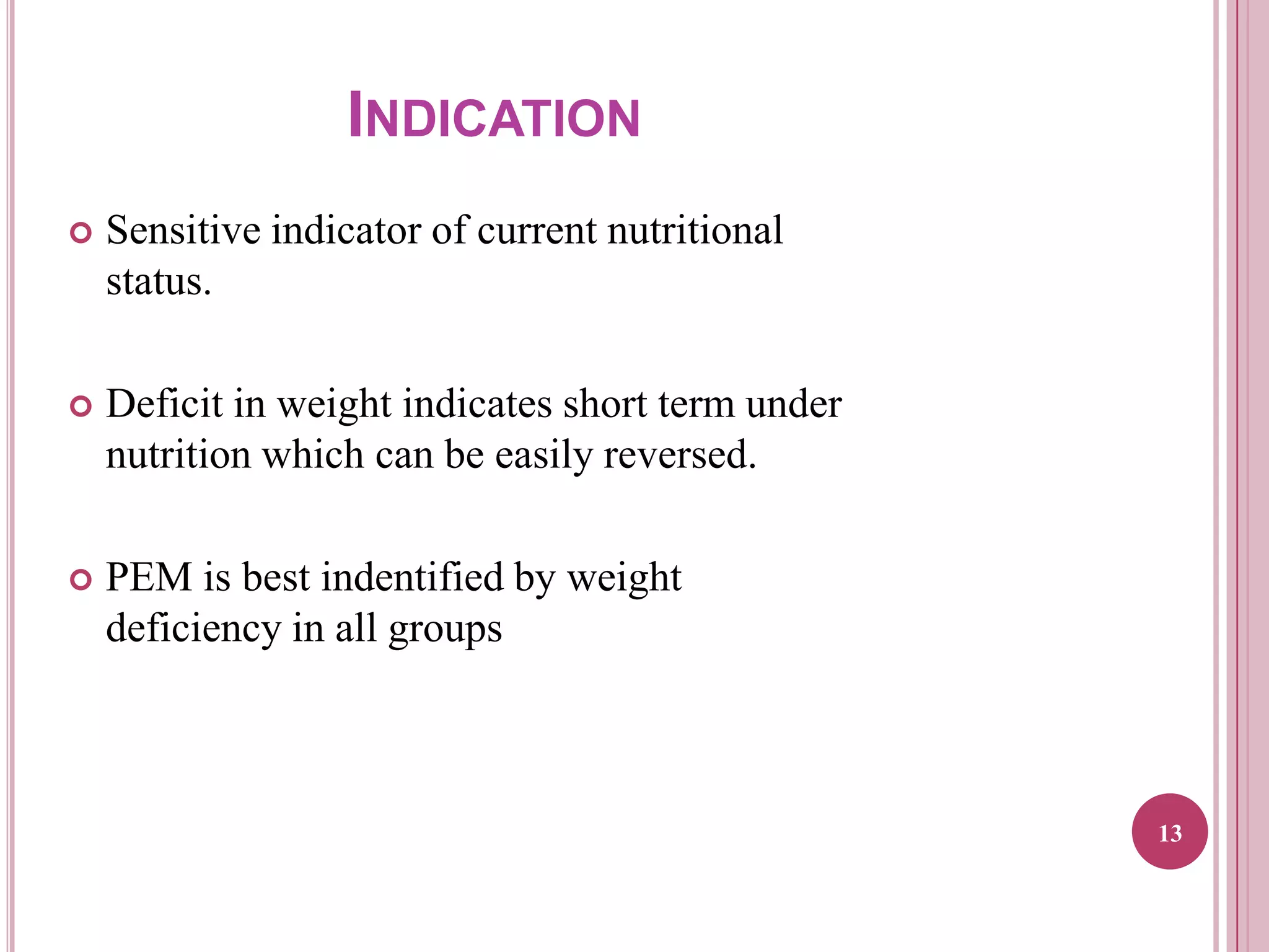 INDICATION


Sensitive indicator of current nutritional
status.



Deficit in weight indicates short term under
nutrition which can be easily reversed.



PEM is best indentified by weight
deficiency in all groups

13

 