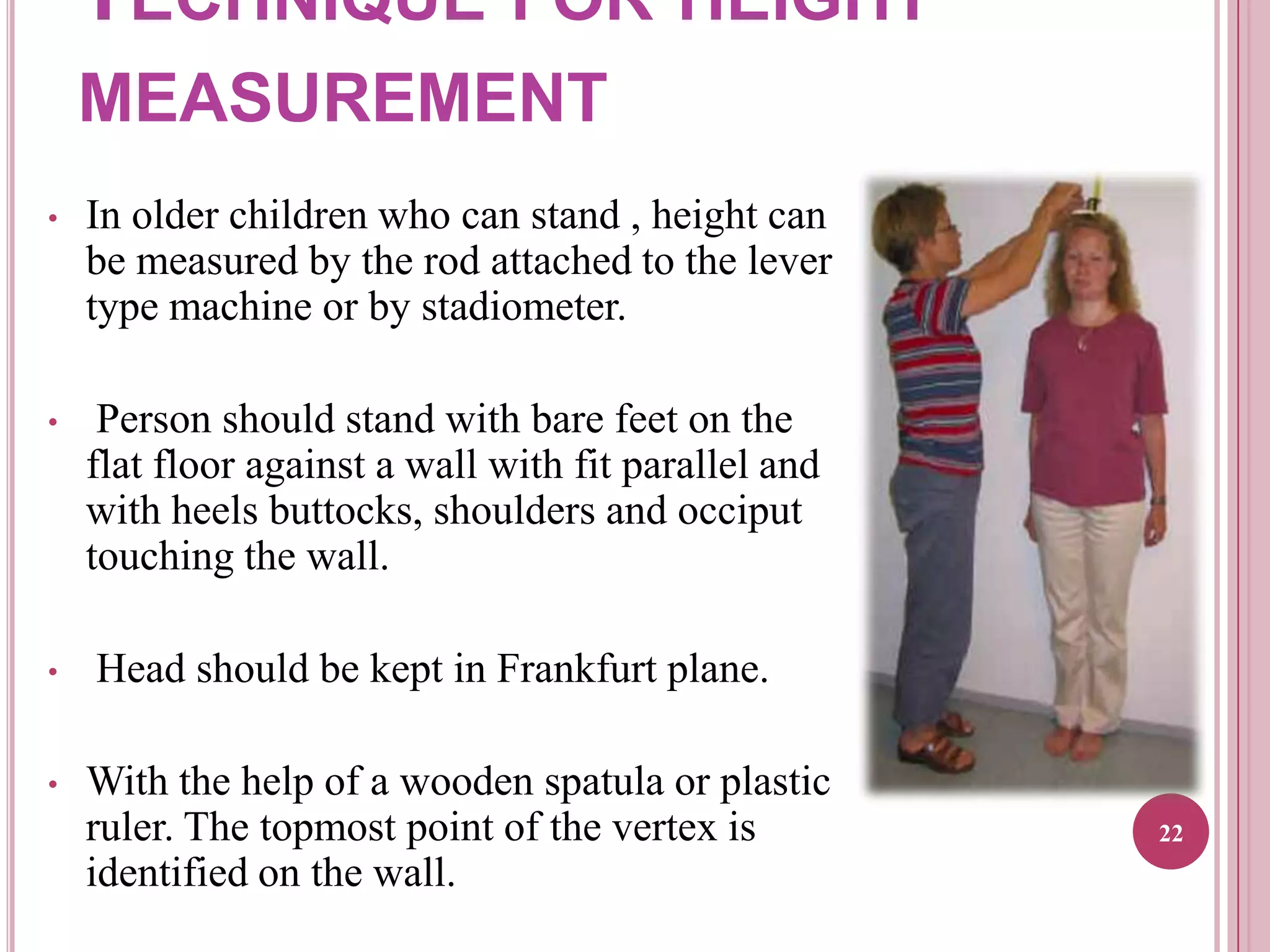 TECHNIQUE FOR HEIGHT
MEASUREMENT
•

In older children who can stand , height can
be measured by the rod attached to the lever
type machine or by stadiometer.

•

Person should stand with bare feet on the
flat floor against a wall with fit parallel and
with heels buttocks, shoulders and occiput
touching the wall.

•

•

Head should be kept in Frankfurt plane.

With the help of a wooden spatula or plastic
ruler. The topmost point of the vertex is
identified on the wall.

22

 