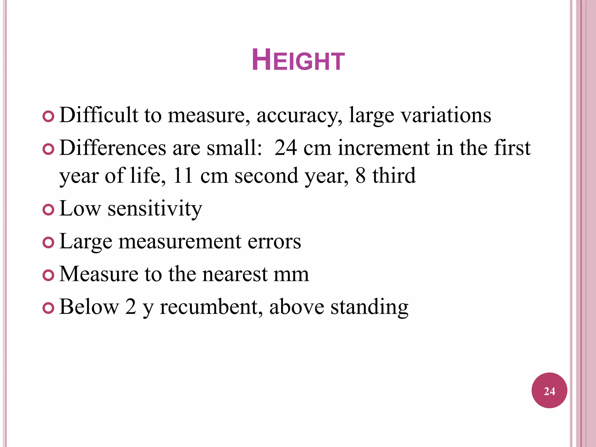 HEIGHT
 Difficult

to measure, accuracy, large variations
 Differences are small: 24 cm increment in the first
year of life, 11 cm second year, 8 third
 Low sensitivity
 Large measurement errors
 Measure to the nearest mm
 Below 2 y recumbent, above standing

24

 