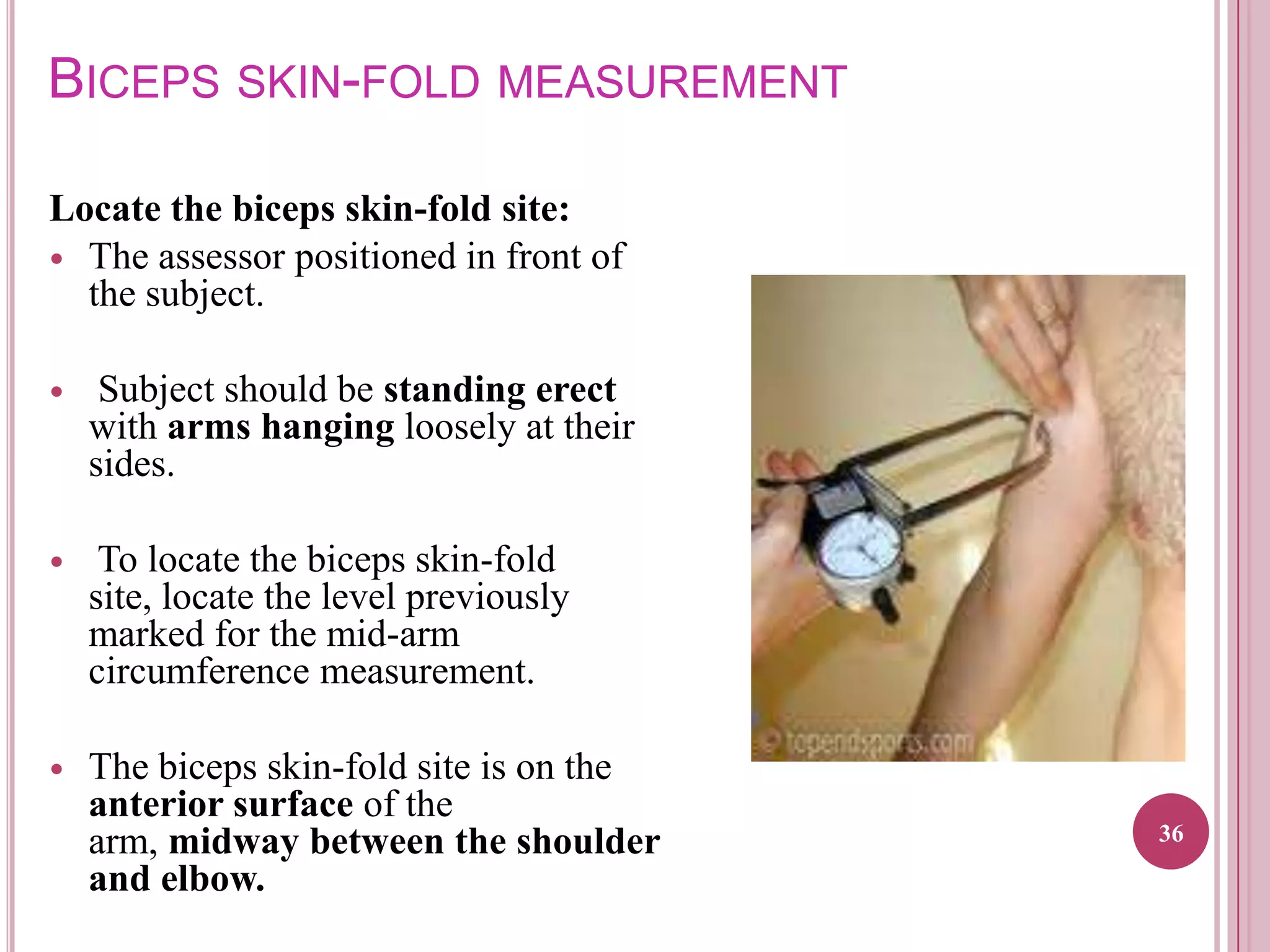 BICEPS SKIN-FOLD MEASUREMENT
Locate the biceps skin-fold site:
 The assessor positioned in front of
the subject.


Subject should be standing erect
with arms hanging loosely at their
sides.



To locate the biceps skin-fold
site, locate the level previously
marked for the mid-arm
circumference measurement.



The biceps skin-fold site is on the
anterior surface of the
arm, midway between the shoulder
and elbow.

36

 