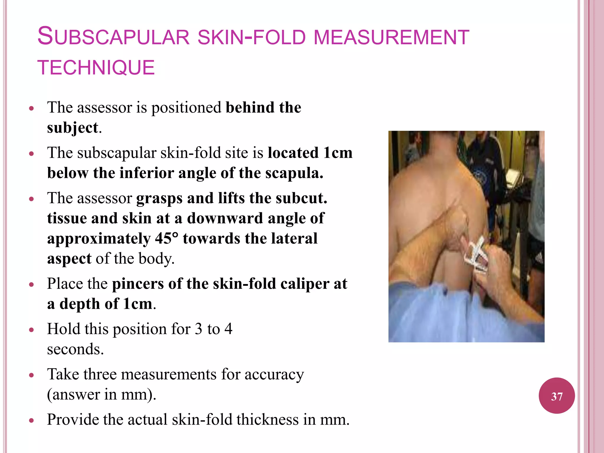 SUBSCAPULAR SKIN-FOLD MEASUREMENT
TECHNIQUE














The assessor is positioned behind the
subject.
The subscapular skin-fold site is located 1cm
below the inferior angle of the scapula.
The assessor grasps and lifts the subcut.
tissue and skin at a downward angle of
approximately 45 towards the lateral
aspect of the body.
Place the pincers of the skin-fold caliper at
a depth of 1cm.
Hold this position for 3 to 4
seconds.
Take three measurements for accuracy
(answer in mm).
Provide the actual skin-fold thickness in mm.

37

 