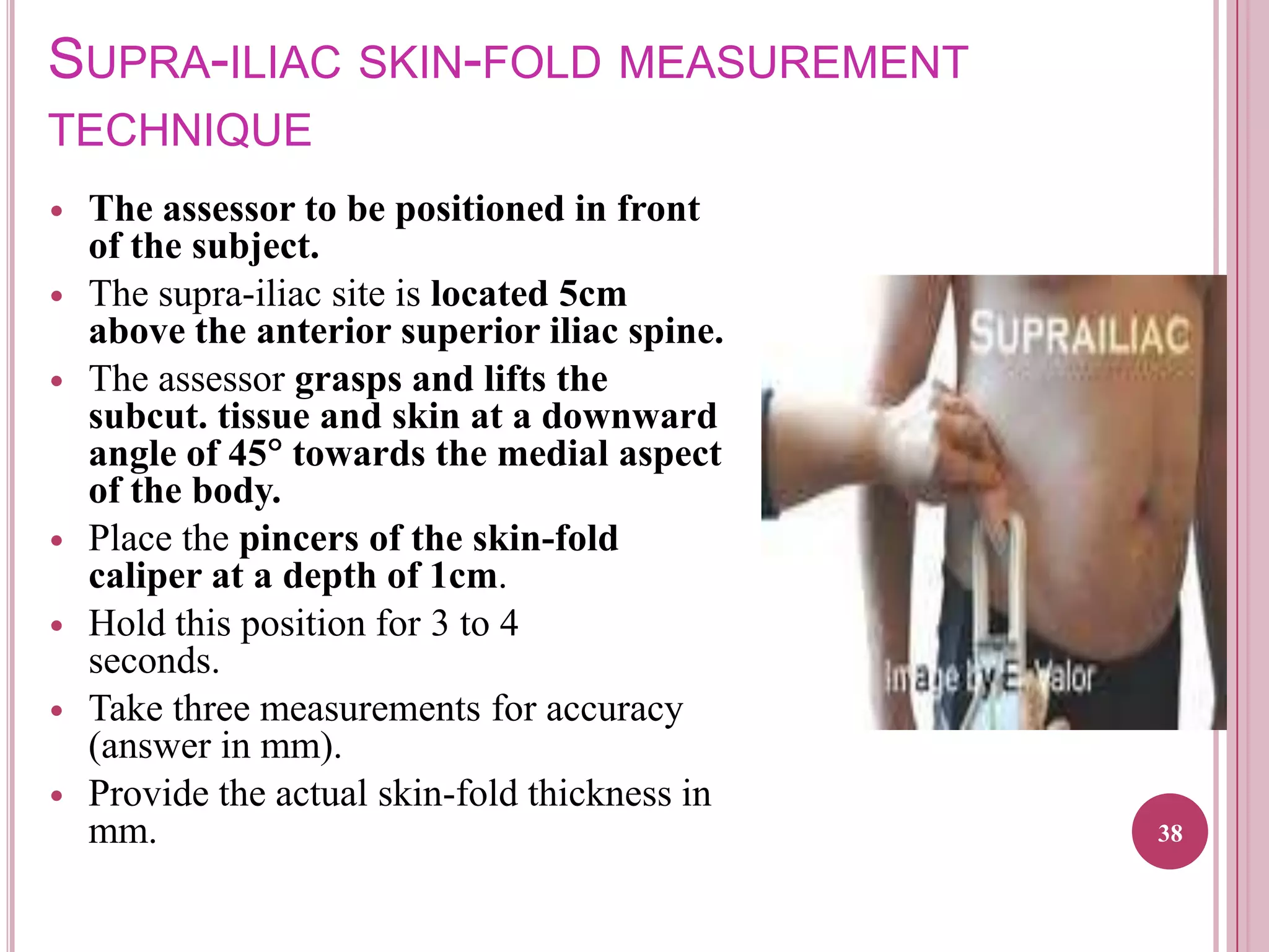 SUPRA-ILIAC SKIN-FOLD MEASUREMENT
TECHNIQUE










The assessor to be positioned in front
of the subject.
The supra-iliac site is located 5cm
above the anterior superior iliac spine.
The assessor grasps and lifts the
subcut. tissue and skin at a downward
angle of 45 towards the medial aspect
of the body.
Place the pincers of the skin-fold
caliper at a depth of 1cm.
Hold this position for 3 to 4
seconds.
Take three measurements for accuracy
(answer in mm).
Provide the actual skin-fold thickness in
mm.

38

 