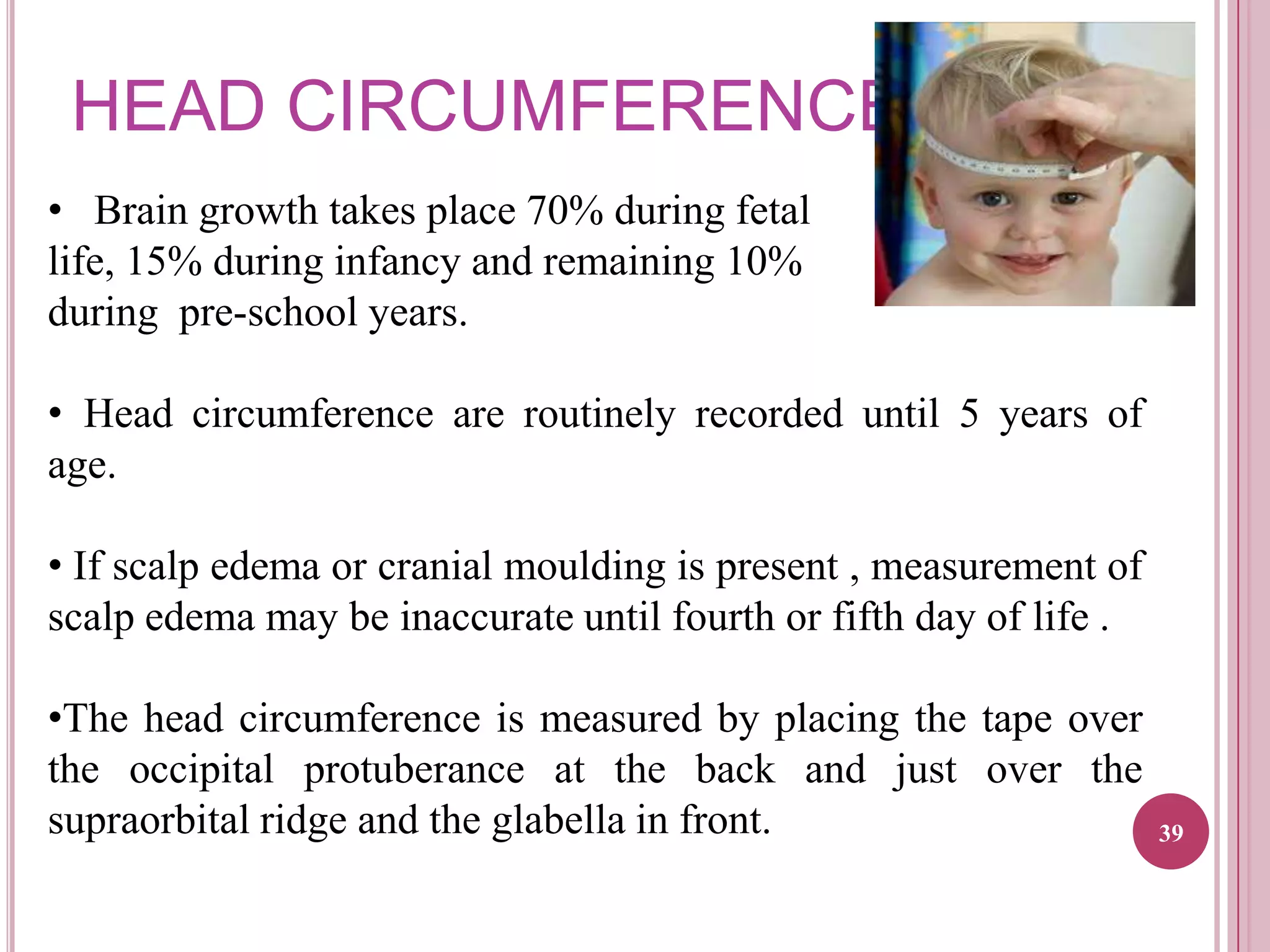 HEAD CIRCUMFERENCE
• Brain growth takes place 70% during fetal
life, 15% during infancy and remaining 10%
during pre-school years.
• Head circumference are routinely recorded until 5 years of
age.
• If scalp edema or cranial moulding is present , measurement of
scalp edema may be inaccurate until fourth or fifth day of life .

•The head circumference is measured by placing the tape over
the occipital protuberance at the back and just over the
supraorbital ridge and the glabella in front.

39

 