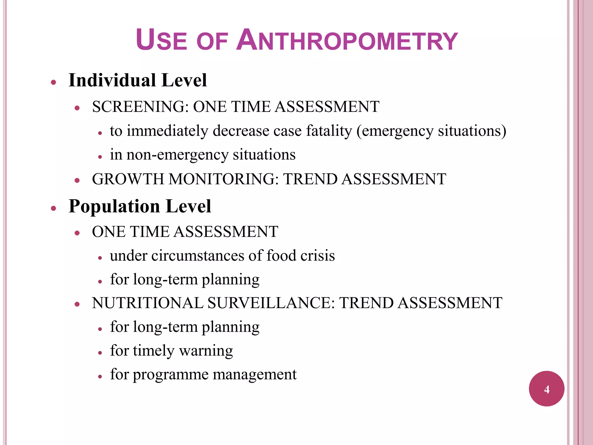 USE OF ANTHROPOMETRY
Individual Level
SCREENING: ONE TIME ASSESSMENT
to immediately decrease case fatality (emergency situations)
in non-emergency situations
GROWTH MONITORING: TREND ASSESSMENT

Population Level
ONE TIME ASSESSMENT
under circumstances of food crisis
for long-term planning
NUTRITIONAL SURVEILLANCE: TREND ASSESSMENT
for long-term planning
for timely warning
for programme management
4

 