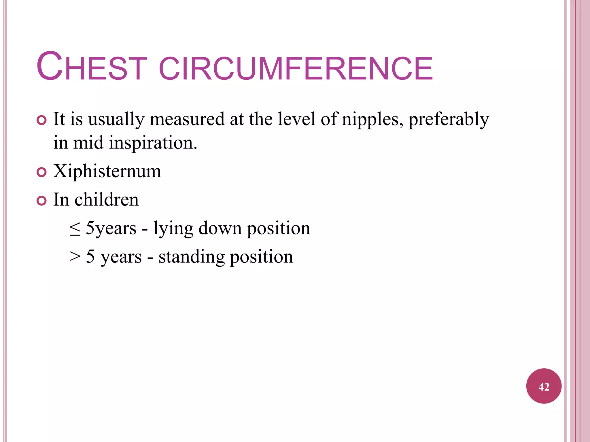 CHEST CIRCUMFERENCE
It is usually measured at the level of nipples, preferably
in mid inspiration.
 Xiphisternum
 In children
≤ 5years - lying down position
> 5 years - standing position


42

 