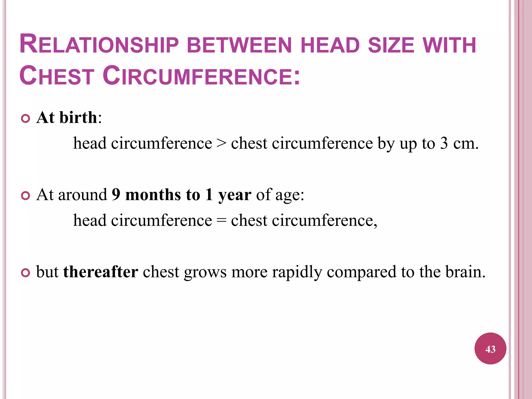 RELATIONSHIP BETWEEN HEAD SIZE WITH
CHEST CIRCUMFERENCE:


At birth:
head circumference > chest circumference by up to 3 cm.



At around 9 months to 1 year of age:
head circumference = chest circumference,



but thereafter chest grows more rapidly compared to the brain.

43

 
