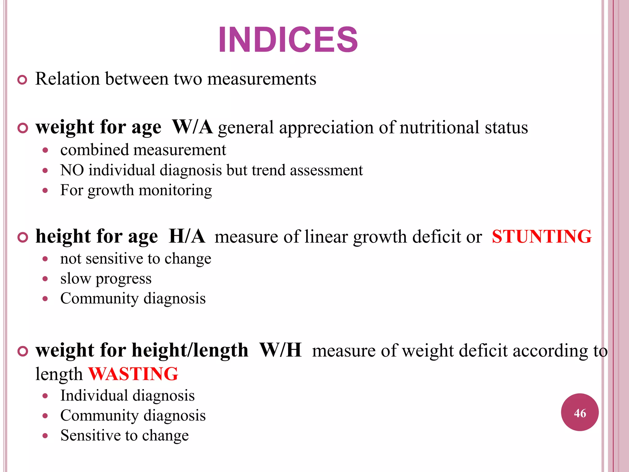 INDICES


Relation between two measurements



weight for age W/A general appreciation of nutritional status
 combined measurement
 NO individual diagnosis but trend assessment
 For growth monitoring



height for age H/A measure of linear growth deficit or STUNTING






not sensitive to change
slow progress
Community diagnosis

weight for height/length W/H measure of weight deficit according to
length WASTING




Individual diagnosis
Community diagnosis
Sensitive to change

46

 