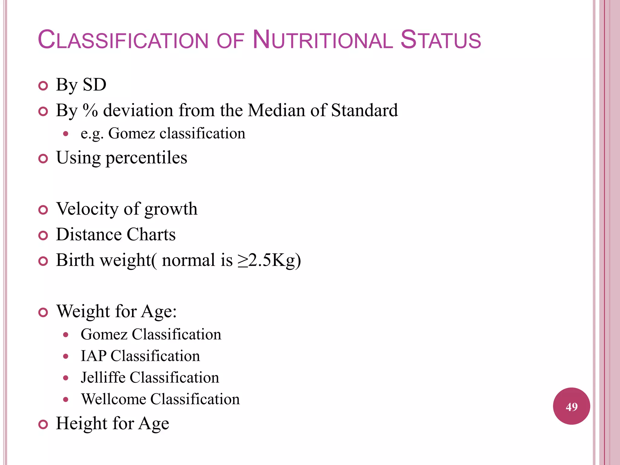 CLASSIFICATION OF NUTRITIONAL STATUS



By SD
By % deviation from the Median of Standard


e.g. Gomez classification



Using percentiles





Velocity of growth
Distance Charts
Birth weight( normal is ≥2.5Kg)



Weight for Age:



Gomez Classification
 IAP Classification
 Jelliffe Classification
 Wellcome Classification




Height for Age

49

 