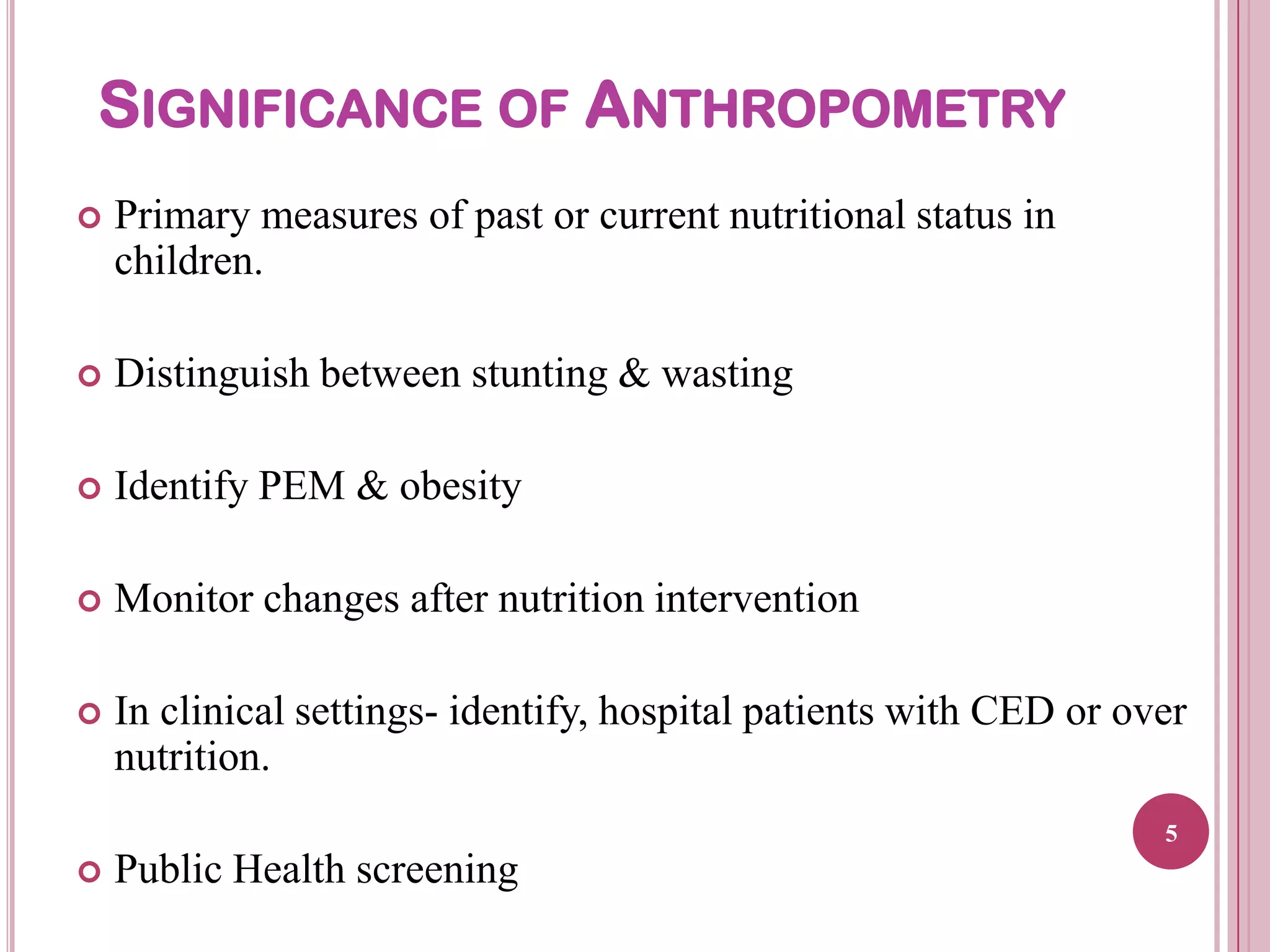 SIGNIFICANCE OF ANTHROPOMETRY


Primary measures of past or current nutritional status in
children.



Distinguish between stunting & wasting



Identify PEM & obesity



Monitor changes after nutrition intervention



In clinical settings- identify, hospital patients with CED or over
nutrition.
5



Public Health screening

 