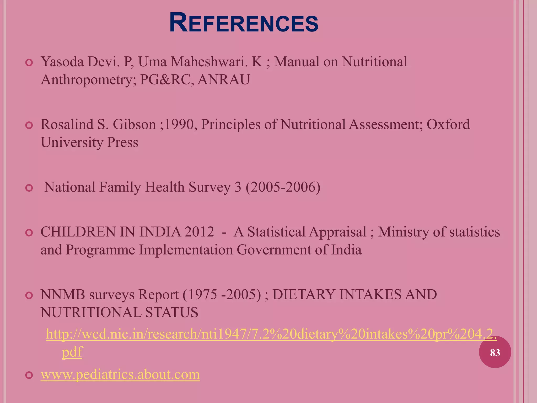 REFERENCES


Yasoda Devi. P, Uma Maheshwari. K ; Manual on Nutritional
Anthropometry; PG&RC, ANRAU



Rosalind S. Gibson ;1990, Principles of Nutritional Assessment; Oxford
University Press



National Family Health Survey 3 (2005-2006)



CHILDREN IN INDIA 2012 - A Statistical Appraisal ; Ministry of statistics
and Programme Implementation Government of India



NNMB surveys Report (1975 -2005) ; DIETARY INTAKES AND
NUTRITIONAL STATUS
http://wcd.nic.in/research/nti1947/7.2%20dietary%20intakes%20pr%204.2.
83
pdf
www.pediatrics.about.com



 