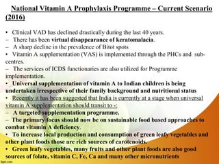 National Vitamin A Prophylaxis Programme – Current Scenario
(2016)
• Clinical VAD has declined drastically during the last 40 years.
– There has been virtual disappearance of keratomalacia.
– A sharp decline in the prevalence of Bitot spots
• Vitamin A supplementation (VAS) is implemented through the PHCs and sub-
centres.
– The services of ICDS functionaries are also utilized for Programme
implementation.
• Universal supplementation of vitamin A to Indian children is being
undertaken irrespective of their family background and nutritional status
• Recently it has been suggested that India is currently at a stage when universal
vitamin A supplementation should transit to -:
– A targeted supplementation programme.
– The primary focus should now be on sustainable food based approaches to
combat vitamin A deficiency.
• To increase local production and consumption of green leafy vegetables and
other plant foods those are rich sources of carotenoids.
• Green leafy vegetables, many fruits and other plant foods are also good
sources of folate, vitamin C, Fe, Ca and many other micronutrients
 