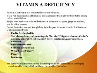 VITAMIN A DEFICIENCY
Vitamin A deficiency is a preventable cause of blindness.
It is a well-known cause of blindness and is associated with elevated mortality among
infants and children.
People most at risk are children between six months to six years, pregnant women,
and lactating women.
One of the main causes of Xerophthalmia is the poor intake of vitamin A, this disease
is also associated with:
 Faulty feeding habits
 Mal absorption syndromes (cystic fibrosis, Whipple's disease, Crohn's
disease, ulcerative colitis, short bowel syndrome, gastroenteritis,
measles)
 Pancreatic disease
 Chronic liver disease
 Weight Loss Surgery
 Poverty
 Ignorance
and some other conditions among the entire population, but mainly in developing
countries and in young children all over the world in particular.
 