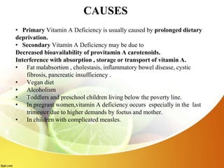 CAUSES
• Primary Vitamin A Deficiency is usually caused by prolonged dietary
deprivation.
• Secondary Vitamin A Deficiency may be due to
Decreased bioavailability of provitamin A carotenoids.
Interference with absorption , storage or transport of vitamin A.
• Fat malabsortion , cholestasis, inflammatory bowel disease, cystic
fibrosis, pancreatic insufficiency .
• Vegan diet
• Alcoholism
• Toddlers and preschool children living below the poverty line.
• In pregrant women,vitamin A deficiency occurs especially in the last
trimester due to higher demands by foetus and mother.
• In children with complicated measles.
 