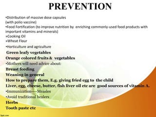 PREVENTION
•Distribution of massive dose capsules
(with polio vaccine)
•Food Fortification (to improve nutrition by enriching commonly-used food products with
important vitamins and minerals)
»Cooking Oil
»Wheat Flour
•Horticulture and agriculture
Green leafy vegetables
Orange colored fruits & vegetables
•Mothers will need advice about:
Breast feeding
Weaning in general
How to prepare them, E.g. giving fried egg to the child
Liver, egg, cheese, butter, fish liver oil etc are good sources of vitamin A.
•Immunization----Measles
•Avoid traditional healers
Herbs
Tooth paste etc
 