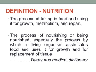 DEFINITION - NUTRITION
• The process of taking in food and using
it for growth, metabolism, and repair.
• The process of nourishing or being
nourished, especially the process by
which a living organism assimilates
food and uses it for growth and for
replacement of tissue
……………Theasurus medical dictionary
 