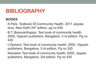 BIBLIOGRAPHY
BOOKS
• K.Park, Textbook Of Community Health, 2017 Jaypee
bros, New Delhi 24th edition, pg no 630
• B.T. Basavanthappa, Text book of community health,
2005, Vijayam publishers, Bangalore, 3 rd edition, Pg no
430
• I.Clement, Text book of community health, 2005, Vijayam
publishers, Bangalore, 3 rd edition, Pg no 320
• Kamalam Text book of community health, 2005, Jaypee
publishers, Bangalore, 2rd edition, Pg no 430
 