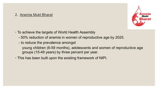 2. Anemia Mukt Bharat
◦ To achieve the targets of World Health Assembly
- 50% reduction of anemia in women of reproductive age by 2025.
- to reduce the prevalence amongst
young children (6-59 months), adolescents and women of reproductive age
groups (15-49 years) by three percent per year.
◦ This has been built upon the existing framework of NIPI.
 